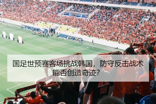 国足世预赛客场挑战韩国，防守反击战术能否创造奇迹？
