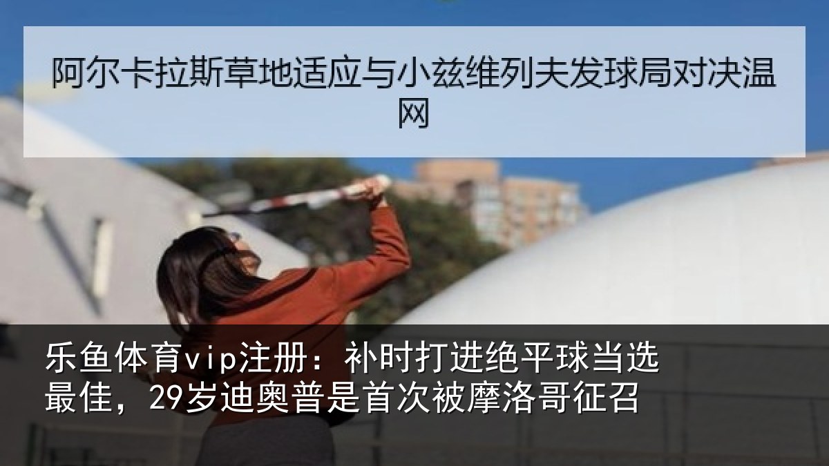 乐鱼体育vip注册:补时打进绝平球当选最佳,29岁迪奥普是首次被摩洛哥征召