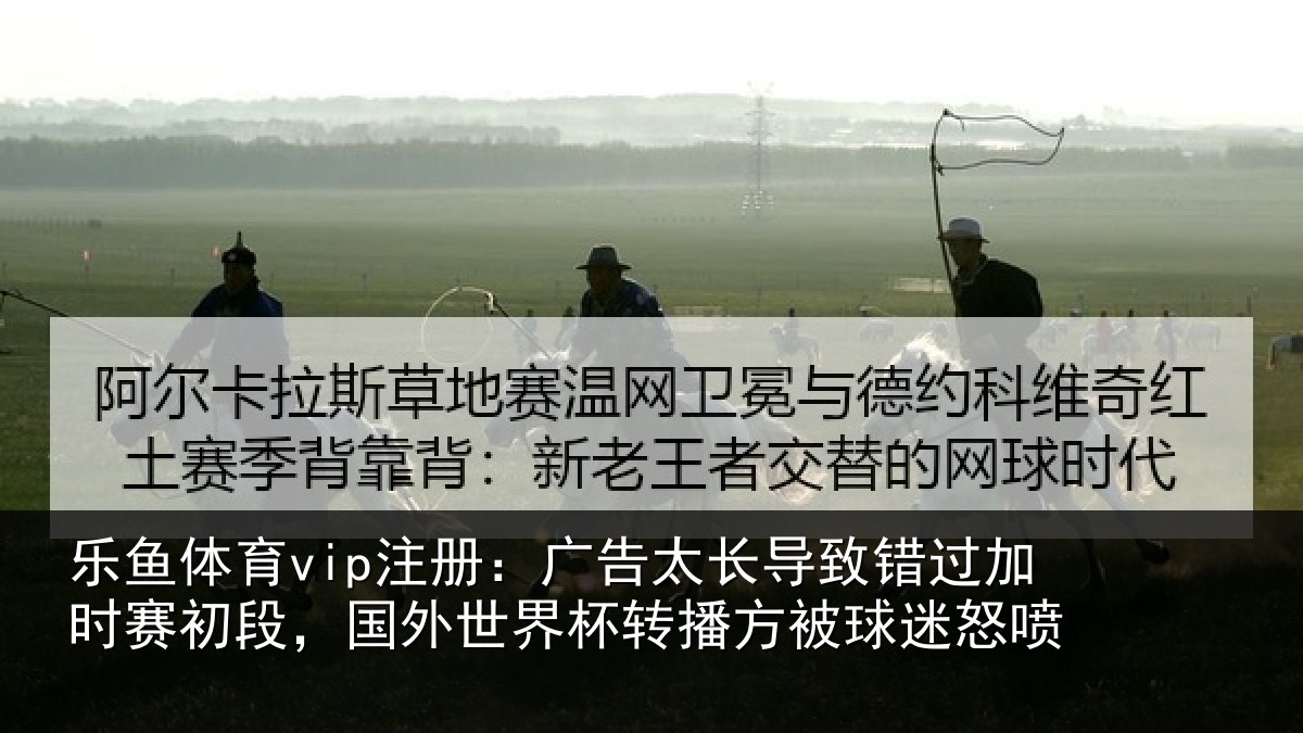 乐鱼体育vip注册:广告太长导致错过加时赛初段,国外世界杯转播方被球迷怒喷