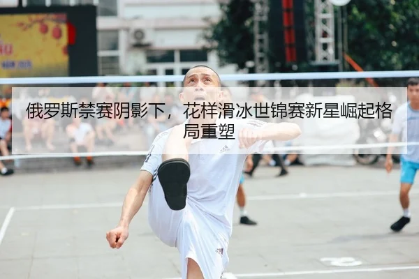俄罗斯禁赛阴影下，花样滑冰世锦赛新星崛起格局重塑