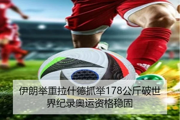 伊朗举重拉什德抓举178公斤破世界纪录奥运资格稳固
