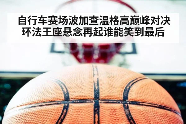 自行车赛场波加查温格高巅峰对决环法王座悬念再起谁能笑到最后
