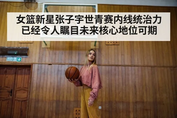女篮新星张子宇世青赛内线统治力已经令人瞩目未来核心地位可期