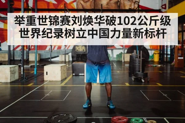 举重世锦赛刘焕华破102公斤级世界纪录树立中国力量新标杆