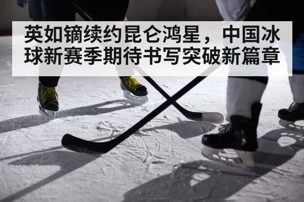 英如镝续约昆仑鸿星，中国冰球新赛季期待书写突破新篇章