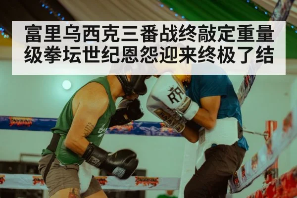 富里乌西克三番战终敲定重量级拳坛世纪恩怨迎来终极了结